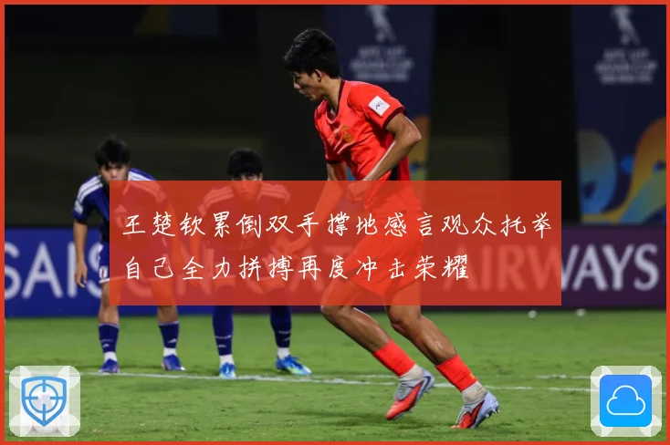 王楚钦累倒双手撑地感言观众托举自己全力拼搏再度冲击荣耀