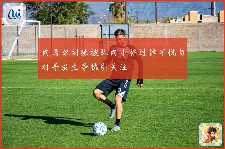 内马尔训练被队内小将过掉不悦与对手发生争执引关注