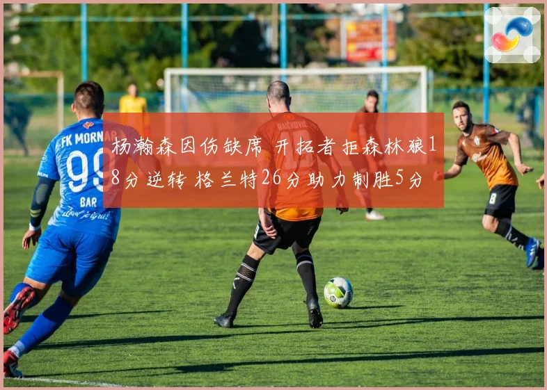 杨瀚森因伤缺席 开拓者拒森林狼18分逆转 格兰特26分助力制胜5分