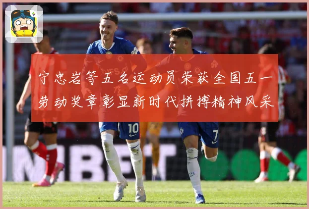 宁忠岩等五名运动员荣获全国五一劳动奖章彰显新时代拼搏精神风采成长观察