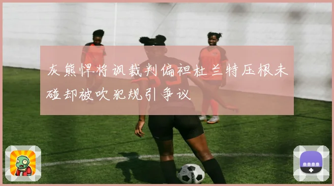 灰熊悍将讽裁判偏袒杜兰特压根未碰却被吹犯规引争议