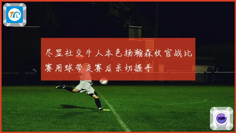 尽显社交牛人本色杨瀚森收官战比赛用球带走赛后亲切握手