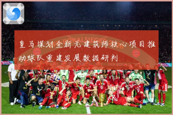 皇马谋划全新无建筑师核心项目推动球队重建发展数据研判