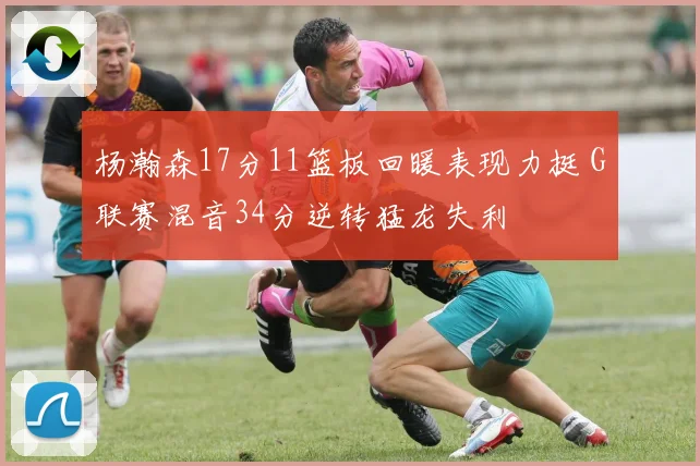 杨瀚森17分11篮板回暖表现力挺 G联赛混音34分逆转猛龙失利