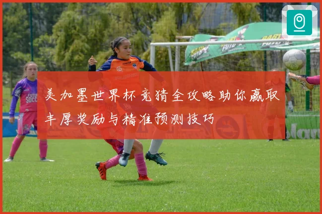 美加墨世界杯竞猜全攻略助你赢取丰厚奖励与精准预测技巧