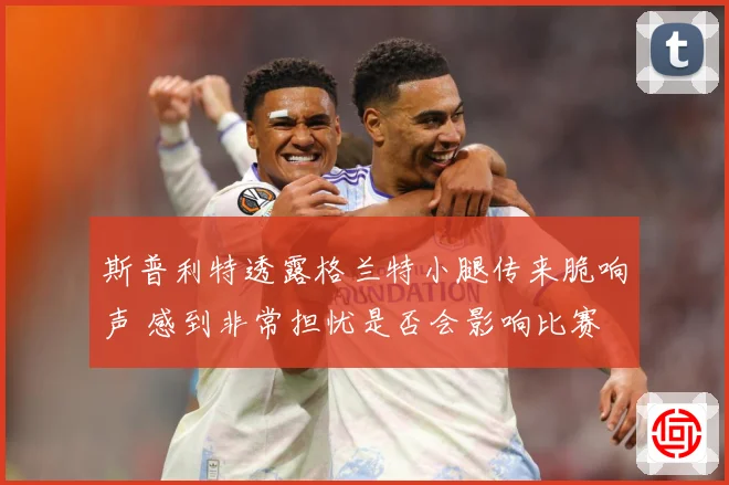 斯普利特透露格兰特小腿传来脆响声 感到非常担忧是否会影响比赛