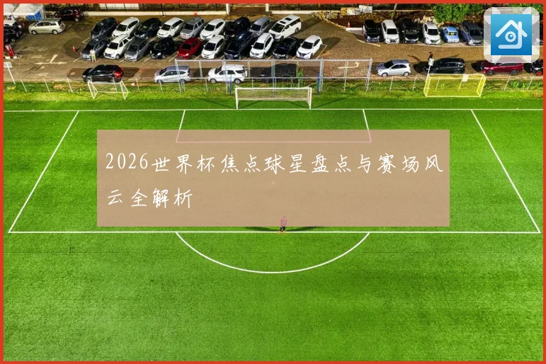 2026世界杯焦点球星盘点与赛场风云全解析
