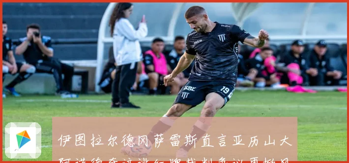 伊图拉尔德冈萨雷斯直言亚历山大阿诺德奇迹逃红牌裁判争议再掀风波