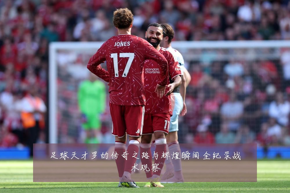 足球天才罗的传奇之路与辉煌瞬间全纪录战术观察